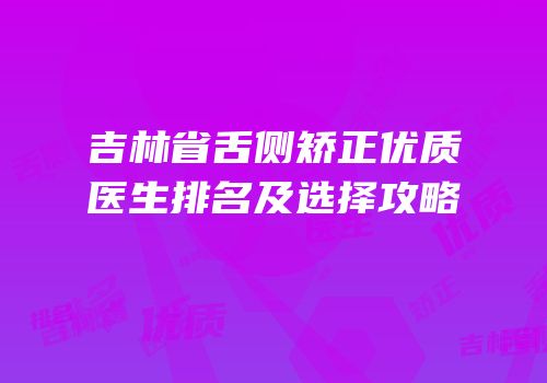 吉林省舌侧矫正优质医生排名及选择攻略