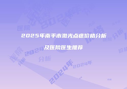 2025年南平市激光点痣价格分析及医院医生推荐