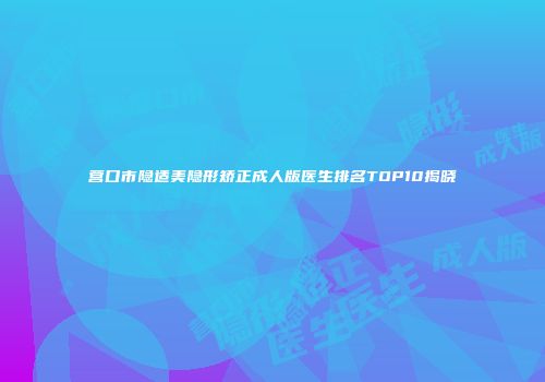 营口市隐适美隐形矫正成人版医生排名TOP10揭晓