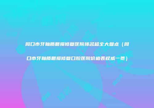 周口市牙釉质磨损修复医院排名超全大盘点（周口市牙釉质磨损修复口腔医院价格表权威一览）
