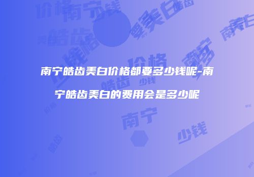 南宁皓齿美白价格都要多少钱呢-南宁皓齿美白的费用会是多少呢
