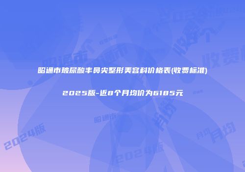 昭通市玻尿酸丰鼻尖整形美容科价格表(收费标准)2025版-近8个月均价为6185元