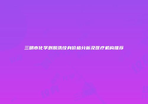 三明市化学剥脱洗纹身价格分析及医疗机构推荐