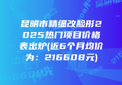 昆明市精细改脸形2025热门项目价格表出炉(近6个月均价为：216608元)