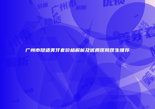 广州市隐适美牙套价格解析及优质医院医生推荐