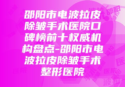 邵阳市电波拉皮除皱手术医院口碑榜前十权威机构盘点-邵阳市电波拉皮除皱手术整形医院