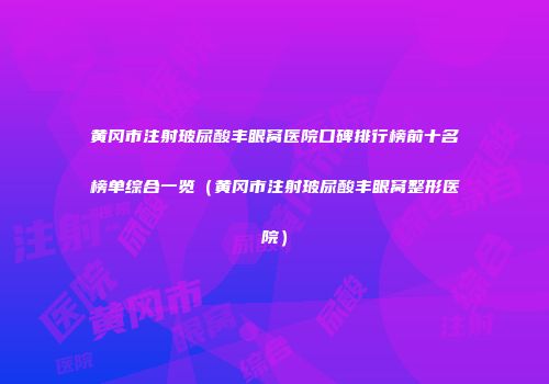 黄冈市注射玻尿酸丰眼窝医院口碑排行榜前十名榜单综合一览（黄冈市注射玻尿酸丰眼窝整形医院）