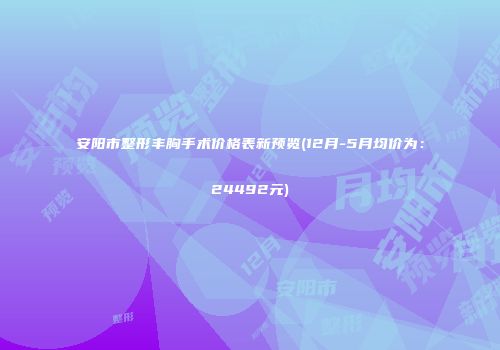 安阳市整形丰胸手术价格表新预览(12月-5月均价为：24492元)