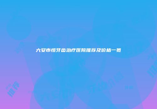 六安市恒牙齿治疗医院推荐及价格一览
