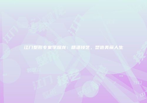 江门整形专家李耀龙：精湛技艺，塑造美丽人生
