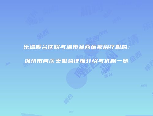 乐清柳台医院与温州金西疤痕治疗机构：温州市内医美机构详细介绍与价格一览