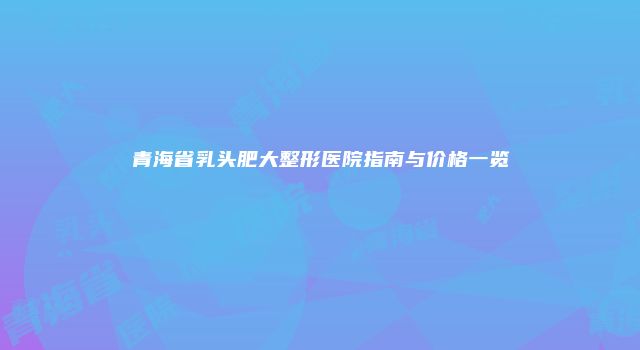 青海省乳头肥大整形医院指南与价格一览