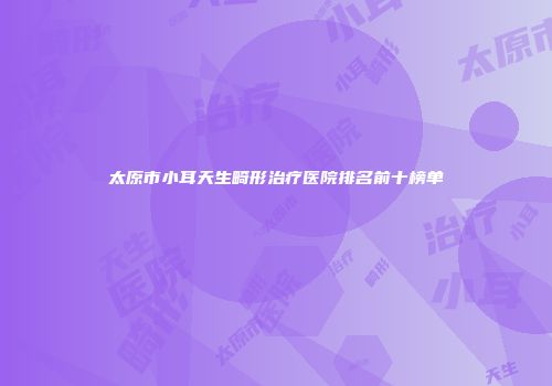 太原市小耳天生畸形治疗医院排名前十榜单