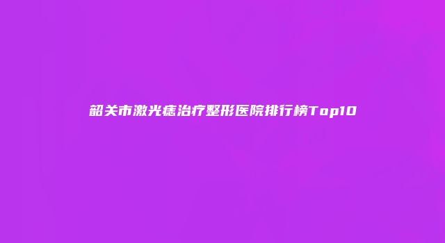 韶关市激光痣治疗整形医院排行榜Top10