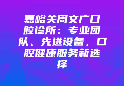 嘉峪关周文广口腔诊所：专业团队、先进设备，口腔健康服务新选择