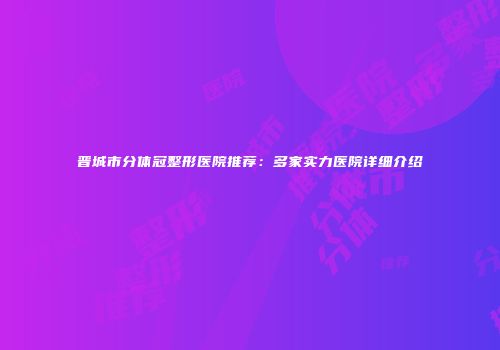 晋城市分体冠整形医院推荐：多家实力医院详细介绍