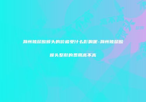 滁州玻尿酸额头的价格受什么影响呢-滁州玻尿酸额头整形的费用高不高