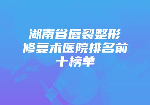 湖南省唇裂整形修复术医院排名前十榜单