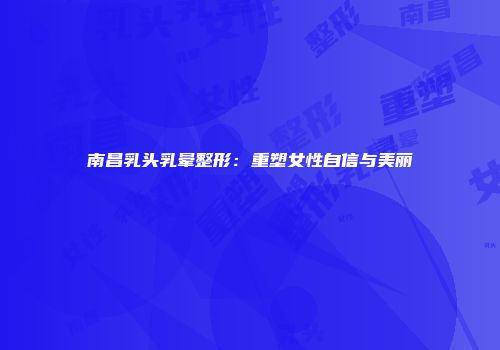 南昌乳头乳晕整形：重塑女性自信与美丽