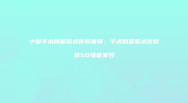 中国手术臂吸脂术医院推荐：手术臂吸脂术医院前50强谁家好