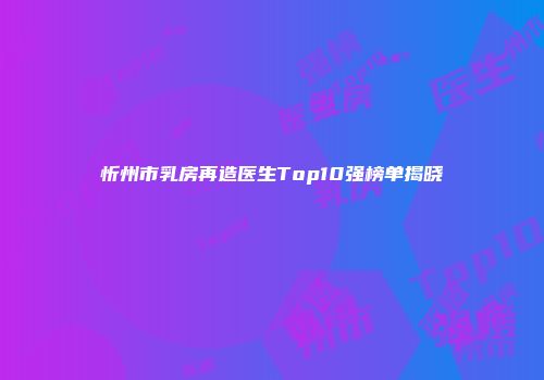 忻州市乳房再造医生Top10强榜单揭晓