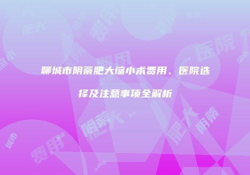 聊城市阴蒂肥大缩小术费用、医院选择及注意事项全解析