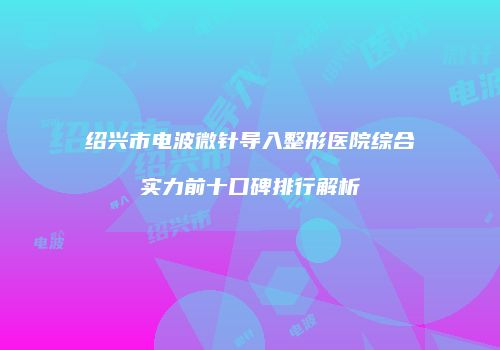 绍兴市电波微针导入整形医院综合实力前十口碑排行解析