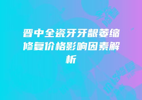 晋中全瓷牙牙龈萎缩修复价格影响因素解析