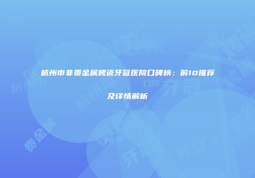 杭州市非贵金属烤瓷牙冠医院口碑榜：前10推荐及详情解析