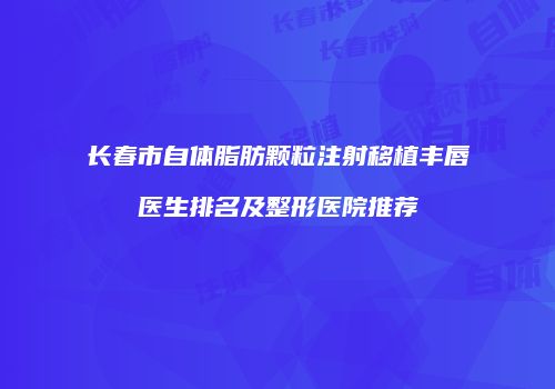长春市自体脂肪颗粒注射移植丰唇医生排名及整形医院推荐