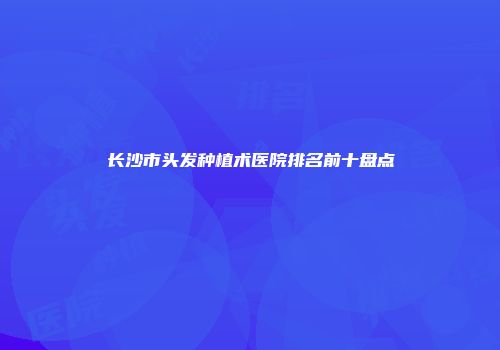 长沙市头发种植术医院排名前十盘点