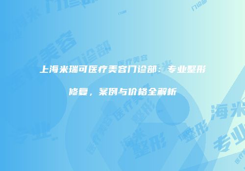 上海米瑞可医疗美容门诊部：专业整形修复，案例与价格全解析