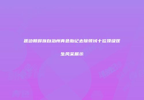 延边朝鲜族自治州青色胎记去除领域十位顶级医生风采展示