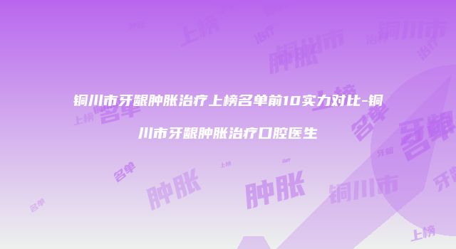 铜川市牙龈肿胀治疗上榜名单前10实力对比-铜川市牙龈肿胀治疗口腔医生