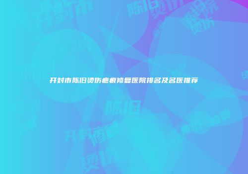 开封市陈旧烫伤疤痕修复医院排名及名医推荐