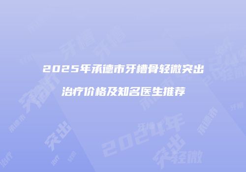 2025年承德市牙槽骨轻微突出治疗价格及知名医生推荐