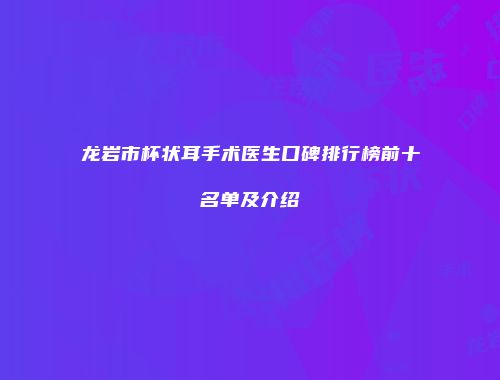龙岩市杯状耳手术医生口碑排行榜前十名单及介绍