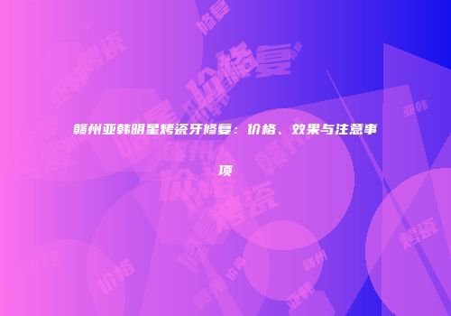 赣州亚韩明星烤瓷牙修复：价格、效果与注意事项