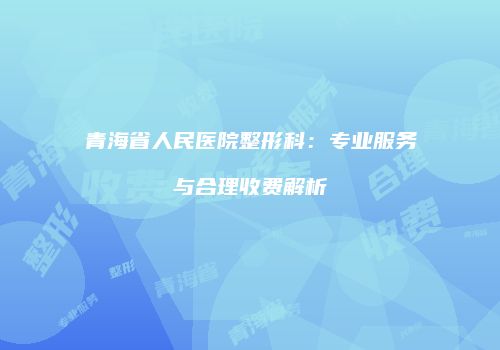 青海省人民医院整形科：专业服务与合理收费解析