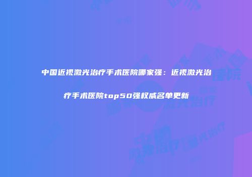 中国近视激光治疗手术医院哪家强：近视激光治疗手术医院top50强权威名单更新