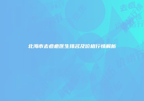 北海市去痘疤医生排名及价格行情解析