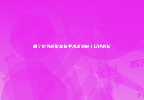 西宁市耳畸形全包手术医院前十口碑解析
