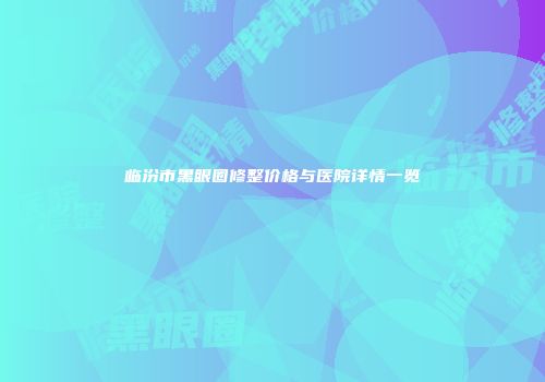 临汾市黑眼圈修整价格与医院详情一览