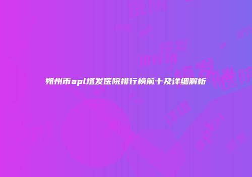 朔州市apl植发医院排行榜前十及详细解析