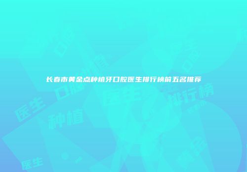 长春市黄金点种植牙口腔医生排行榜前五名推荐