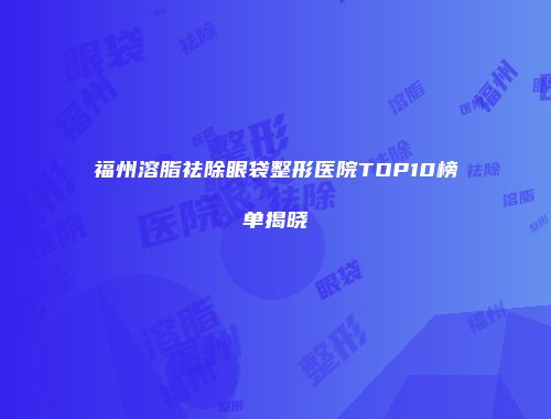 福州溶脂祛除眼袋整形医院TOP10榜单揭晓