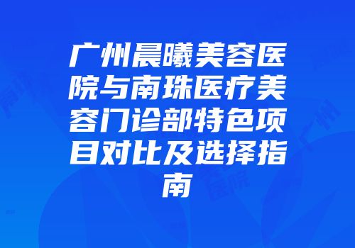广州晨曦美容医院与南珠医疗美容门诊部特色项目对比及选择指南