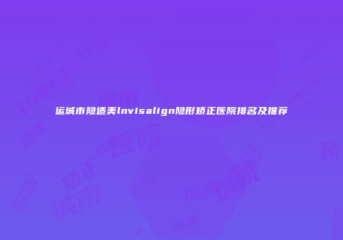 运城市隐适美lnvisalign隐形矫正医院排名及推荐