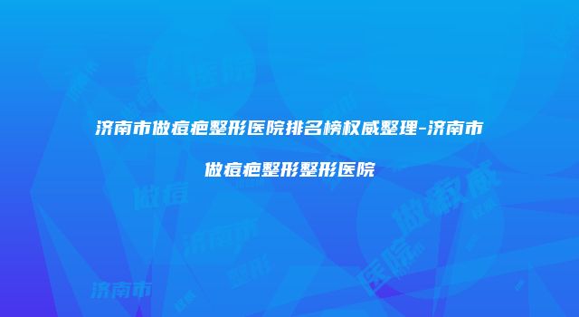 济南市做痘疤整形医院排名榜权威整理-济南市做痘疤整形整形医院