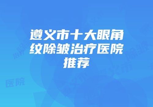 遵义市十大眼角纹除皱治疗医院推荐